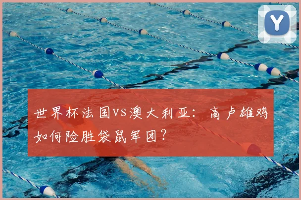 世界杯法国vs澳大利亚：高卢雄鸡如何险胜袋鼠军团？