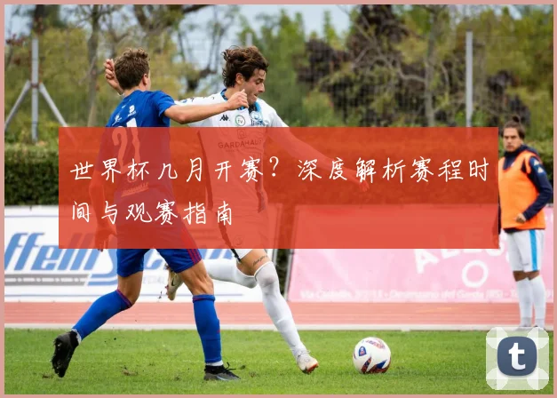 世界杯几月开赛?深度解析赛程时间与观赛指南