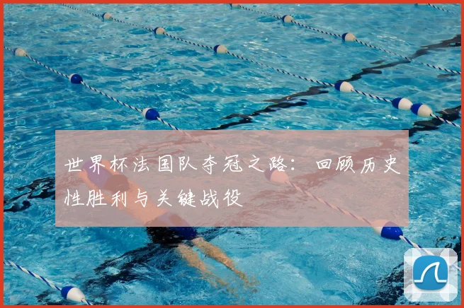 世界杯法国队夺冠之路：回顾历史性胜利与关键战役
