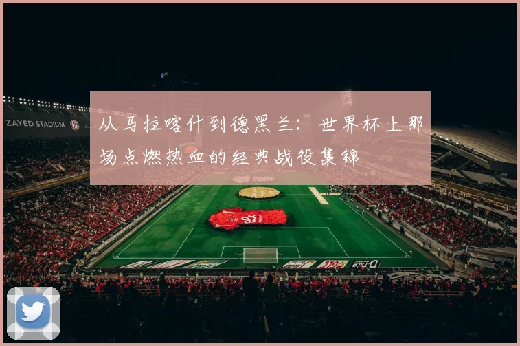 从马拉喀什到德黑兰：世界杯上那场点燃热血的经典战役集锦