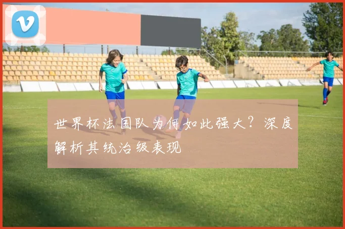 世界杯法国队为何如此强大？深度解析其统治级表现