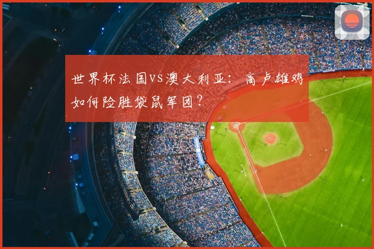 世界杯法国vs澳大利亚：高卢雄鸡如何险胜袋鼠军团？