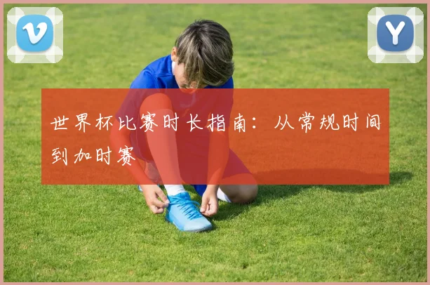 世界杯比赛时长指南：从常规时间到加时赛