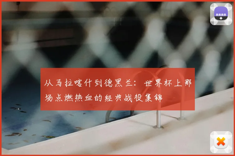 从马拉喀什到德黑兰：世界杯上那场点燃热血的经典战役集锦