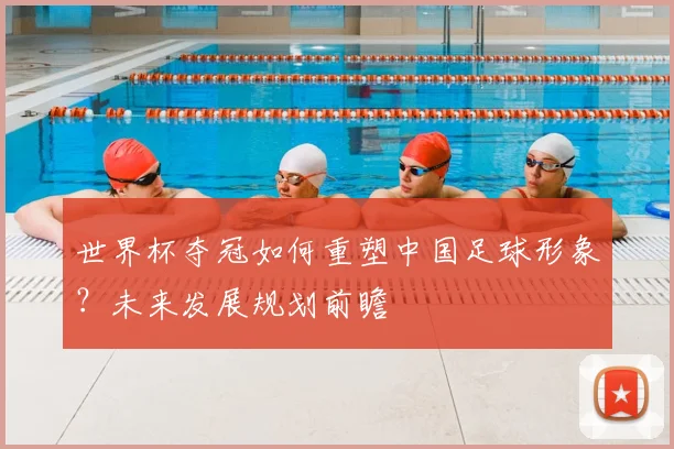 世界杯夺冠如何重塑中国足球形象？未来发展规划前瞻