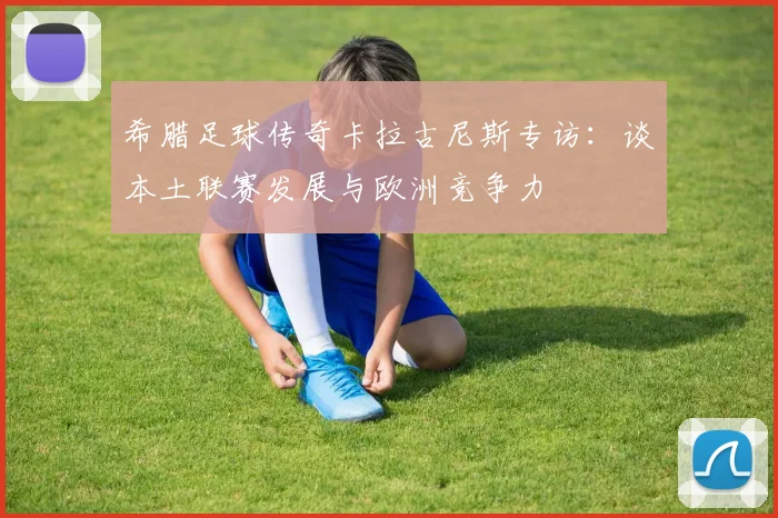 希腊足球传奇卡拉古尼斯专访：谈本土联赛发展与欧洲竞争力