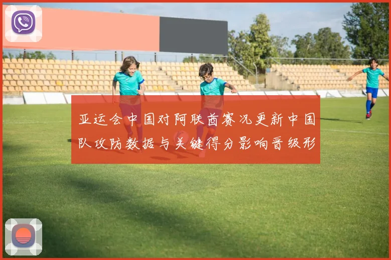 亚运会中国对阿联酋赛况更新中国队攻防数据与关键得分影响晋级形势
