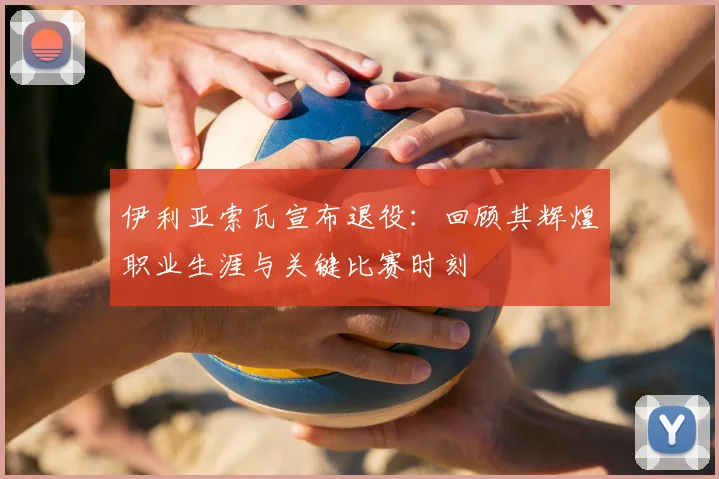 伊利亚索瓦宣布退役：回顾其辉煌职业生涯与关键比赛时刻