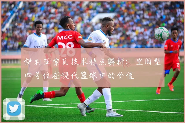 伊利亚索瓦技术特点解析:空间型四号位在现代篮球中的价值