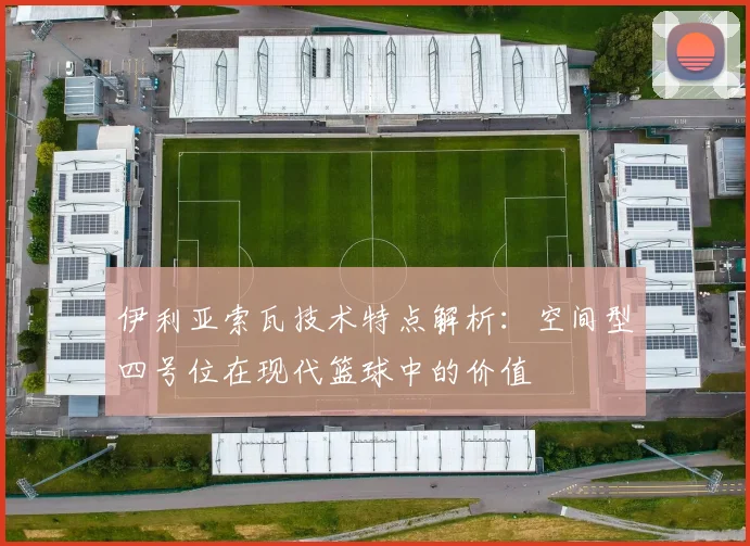 伊利亚索瓦技术特点解析：空间型四号位在现代篮球中的价值